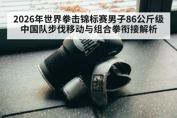 2026年世界拳击锦标赛男子86公斤级 中国队步伐移动与组合拳衔接解析 - jiuyou