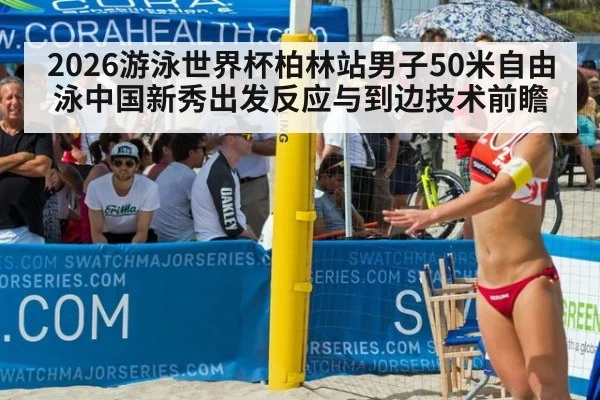 2026游泳世界杯柏林站男子50米自由泳中国新秀出发反应与到边技术前瞻