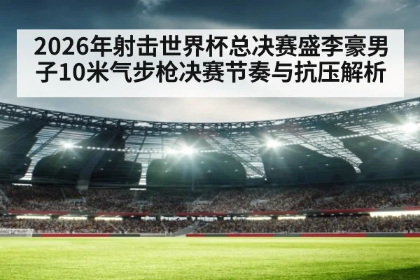 2026年射击世界杯总决赛盛李豪男子10米气步枪决赛节奏与抗压解析