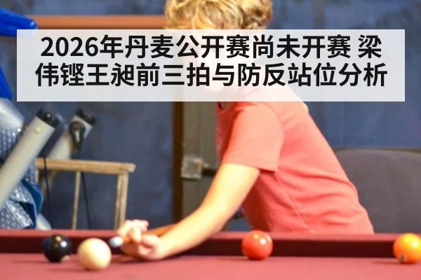 2026年丹麦公开赛尚未开赛 梁伟铿王昶前三拍与防反站位分析
